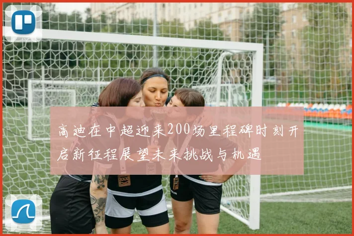 高迪在中超迎来200场里程碑时刻开启新征程展望未来挑战与机遇