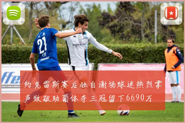 约克雷斯赛后独自谢场球迷热烈掌声致敬助葡体夺三冠留下6690万