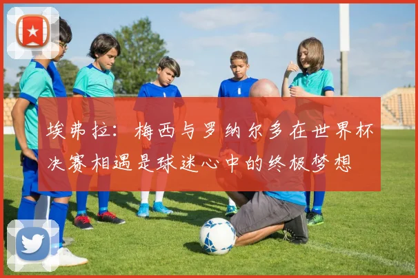 埃弗拉：梅西与罗纳尔多在世界杯决赛相遇是球迷心中的终极梦想