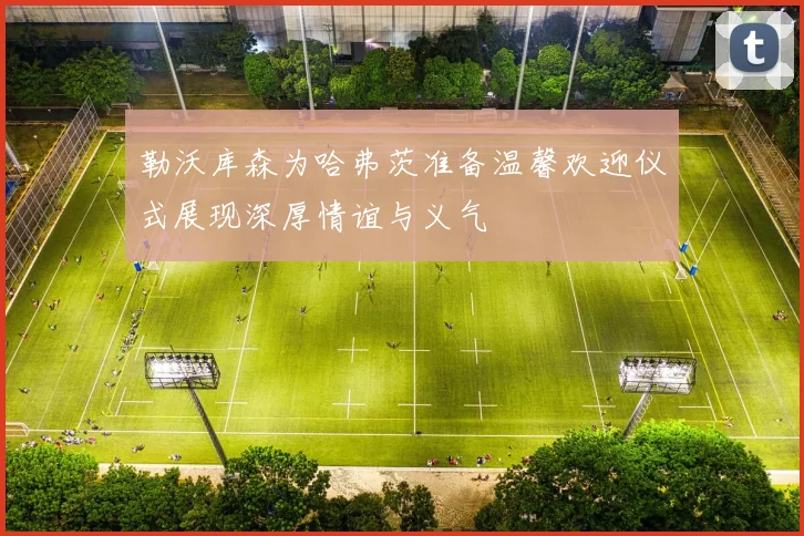 勒沃库森为哈弗茨准备温馨欢迎仪式展现深厚情谊与义气