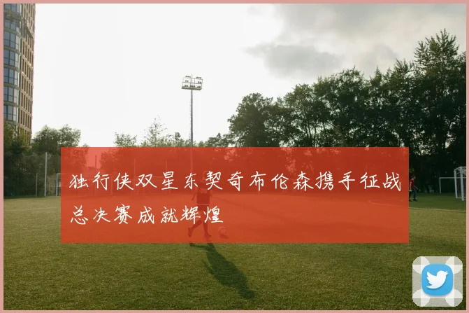 独行侠双星东契奇布伦森携手征战总决赛成就辉煌