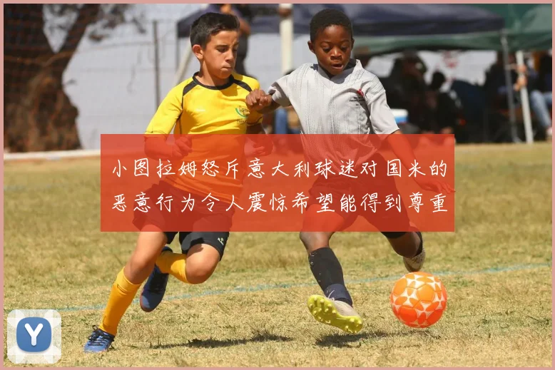 小图拉姆怒斥意大利球迷对国米的恶意行为令人震惊希望能得到尊重与支持