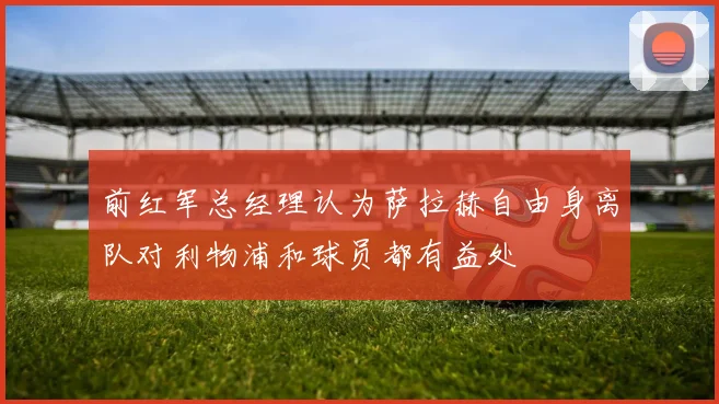 前红军总经理认为萨拉赫自由身离队对利物浦和球员都有益处