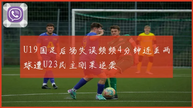 U19国足后场失误频频4分钟连丢两球遭U23民主刚果逆袭