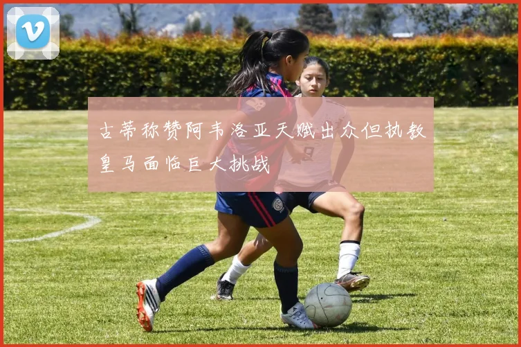 古蒂称赞阿韦洛亚天赋出众但执教皇马面临巨大挑战