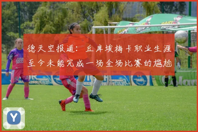 德天空报道：丘库埃梅卡职业生涯至今未能完成一场全场比赛的尴尬纪录