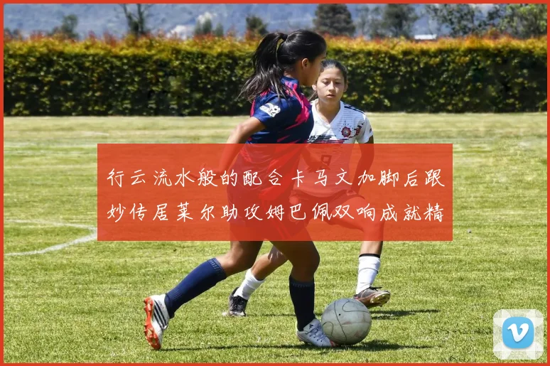 行云流水般的配合卡马文加脚后跟妙传居莱尔助攻姆巴佩双响成就精彩瞬间