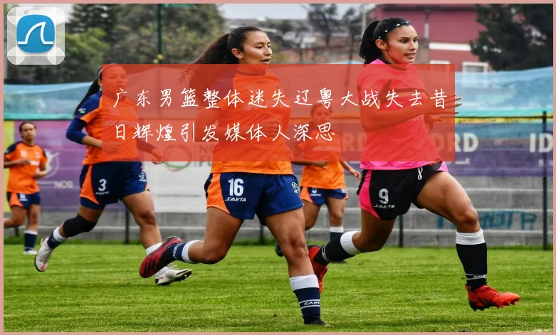 广东男篮整体迷失辽粤大战失去昔日辉煌引发媒体人深思