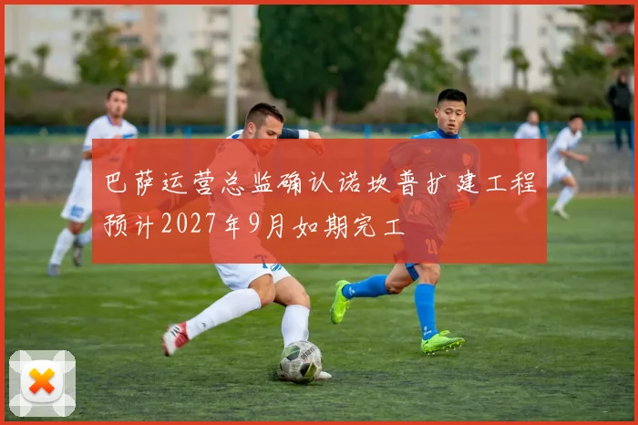 巴萨运营总监确认诺坎普扩建工程预计2027年9月如期完工