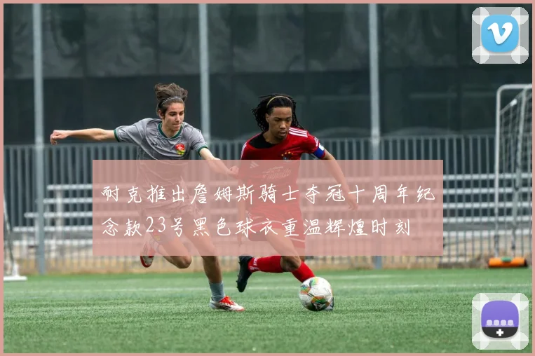 耐克推出詹姆斯骑士夺冠十周年纪念款23号黑色球衣重温辉煌时刻