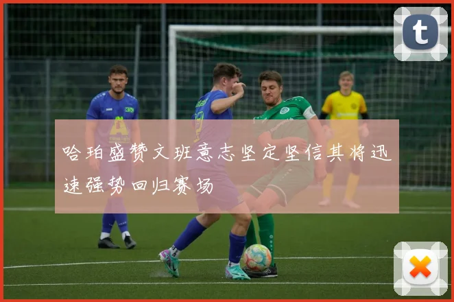 哈珀盛赞文班意志坚定坚信其将迅速强势回归赛场
