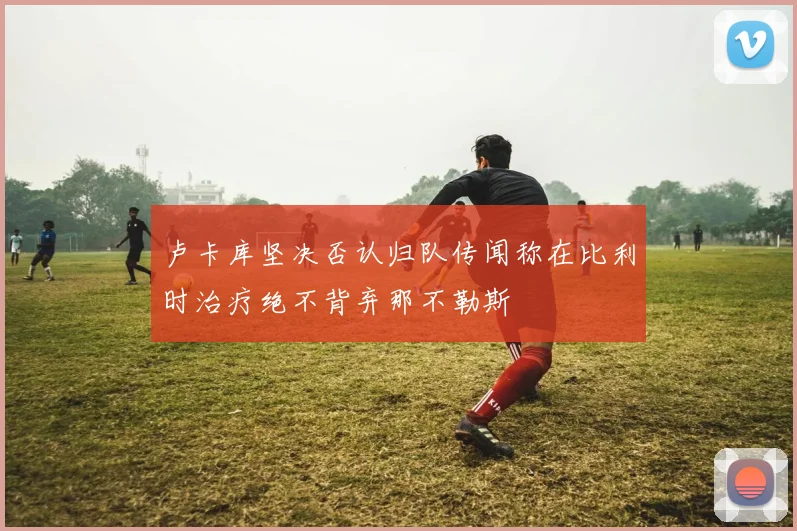 卢卡库坚决否认归队传闻称在比利时治疗绝不背弃那不勒斯