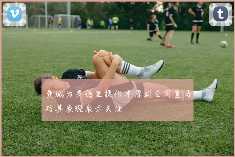 曼城为罗德里提供丰厚新合同皇马对其表现表示关注