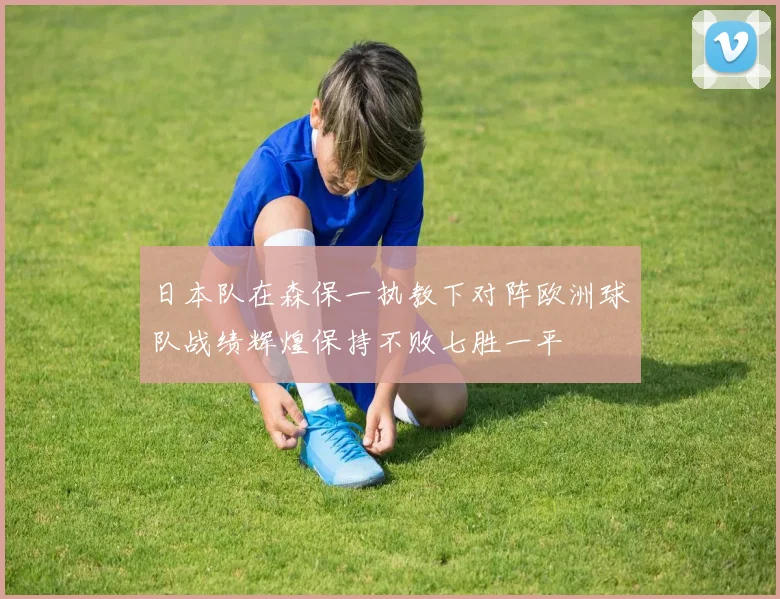 日本队在森保一执教下对阵欧洲球队战绩辉煌保持不败七胜一平