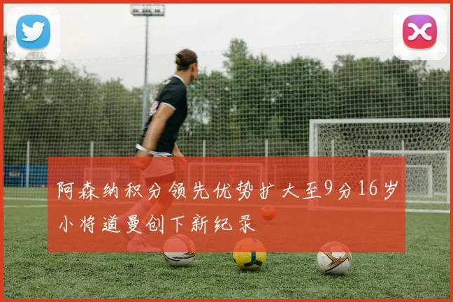 阿森纳积分领先优势扩大至9分16岁小将道曼创下新纪录