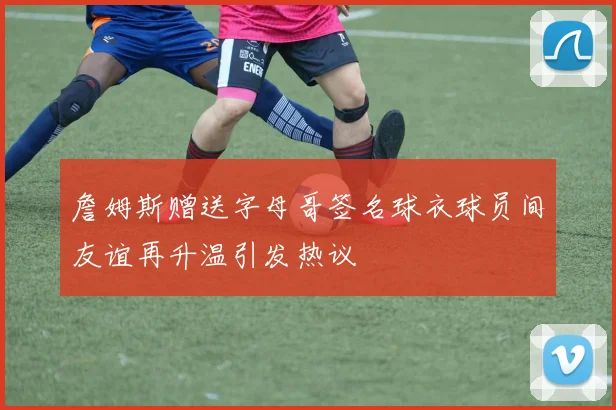 詹姆斯赠送字母哥签名球衣球员间友谊再升温引发热议