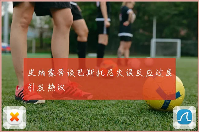 皮纳蒙蒂谈巴斯托尼失误反应过度引发热议