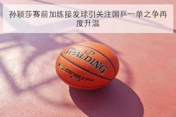 孙颖莎赛前加练接发球引关注国乒一单之争再度升温